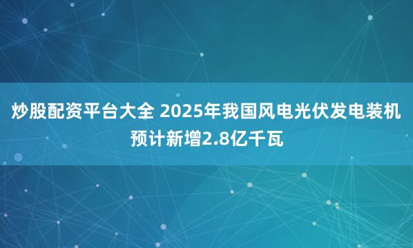 炒股配资平台大全 2025年我国风电光伏发电装机预计新增2.8亿千瓦