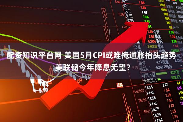 配资知识平台网 美国5月CPI或难掩通胀抬头趋势 美联储今年降息无望？