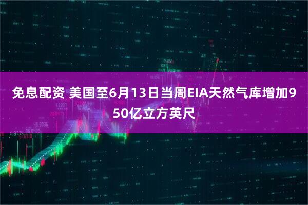 免息配资 美国至6月13日当周EIA天然气库增加950亿立方英尺