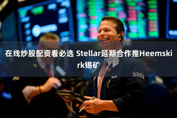 在线炒股配资看必选 Stellar延期合作推Heemskirk锡矿