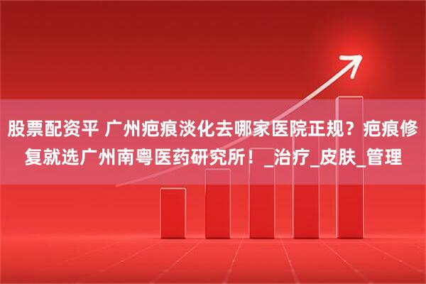 股票配资平 广州疤痕淡化去哪家医院正规？疤痕修复就选广州南粤医药研究所！_治疗_皮肤_管理