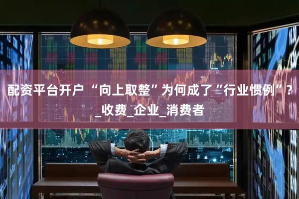 配资平台开户 “向上取整”为何成了“行业惯例”？_收费_企业_消费者