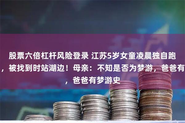 股票六倍杠杆风险登录 江苏5岁女童凌晨独自跑出家门，被找到时站湖边！母亲：不知是否为梦游，爸爸有梦游史