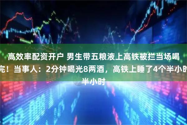 高效率配资开户 男生带五粮液上高铁被拦当场喝完！当事人：2分钟喝光8两酒，高铁上睡了4个半小时