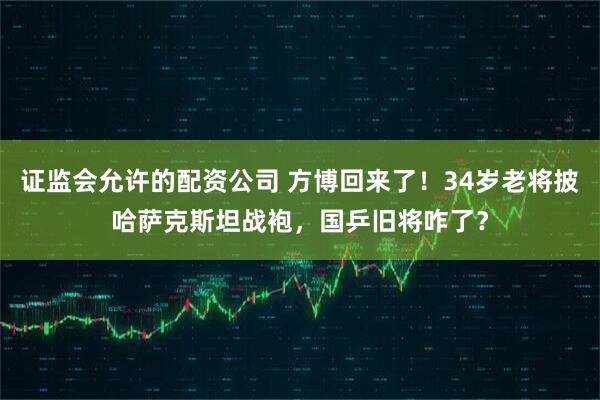证监会允许的配资公司 方博回来了！34岁老将披哈萨克斯坦战袍，国乒旧将咋了？