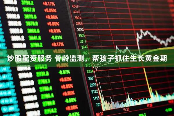 炒股配资服务 骨龄监测，帮孩子抓住生长黄金期