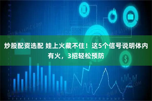 炒股配资选配 娃上火藏不住！这5个信号说明体内有火，3招轻松预防