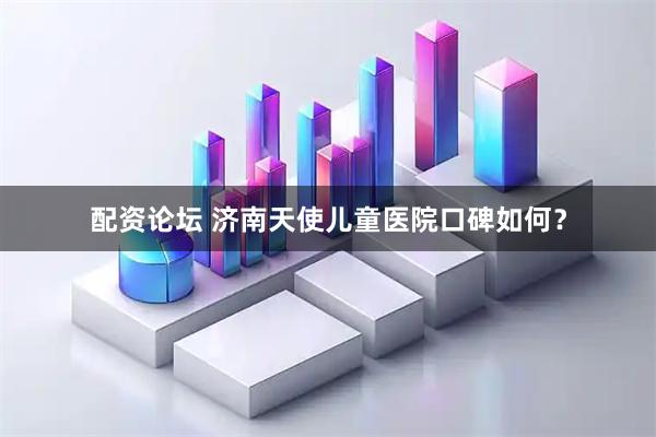 配资论坛 济南天使儿童医院口碑如何？