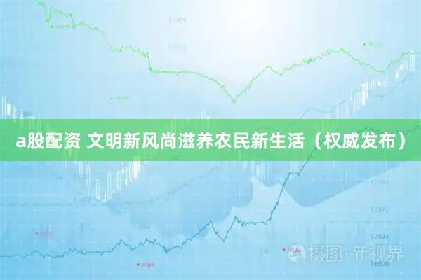 a股配资 文明新风尚滋养农民新生活（权威发布）