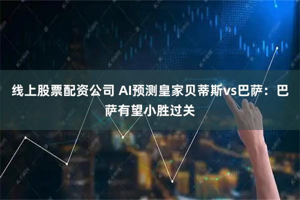 线上股票配资公司 AI预测皇家贝蒂斯vs巴萨：巴萨有望小胜过关